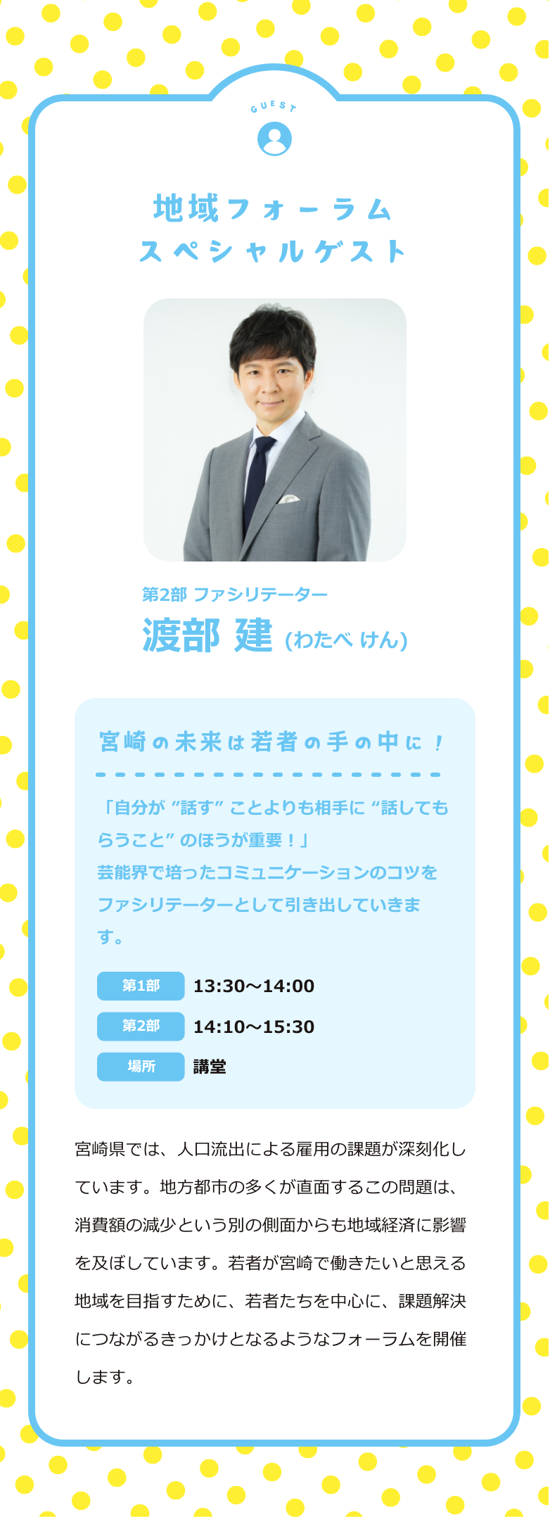 地域フォーラム スペシャルゲスト 第2部 ファシリテーター 渡部建(わたべけん) 宮崎の未来は若者の手の中に！ 「自分が ”話す” ことよりも相手に “話してもらうこと” のほうが重要！」芸能界で培ったコミュニケーションのコツをファシリテーターとして引き出していきます。 第1部：13:30〜14:00 第2部：14:10〜15:30 場所：講堂 宮崎県では、人口流出による雇用の課題が深刻化しています。地方都市の多くが直面するこの問題は、消費額の減少という別の側面からも地域経済に影響を及ぼしています。若者が宮崎で働きたいと思える地域を目指すために、若者たちを中心に、課題解決につながるきっかけとなるようなフォーラムを開催します。